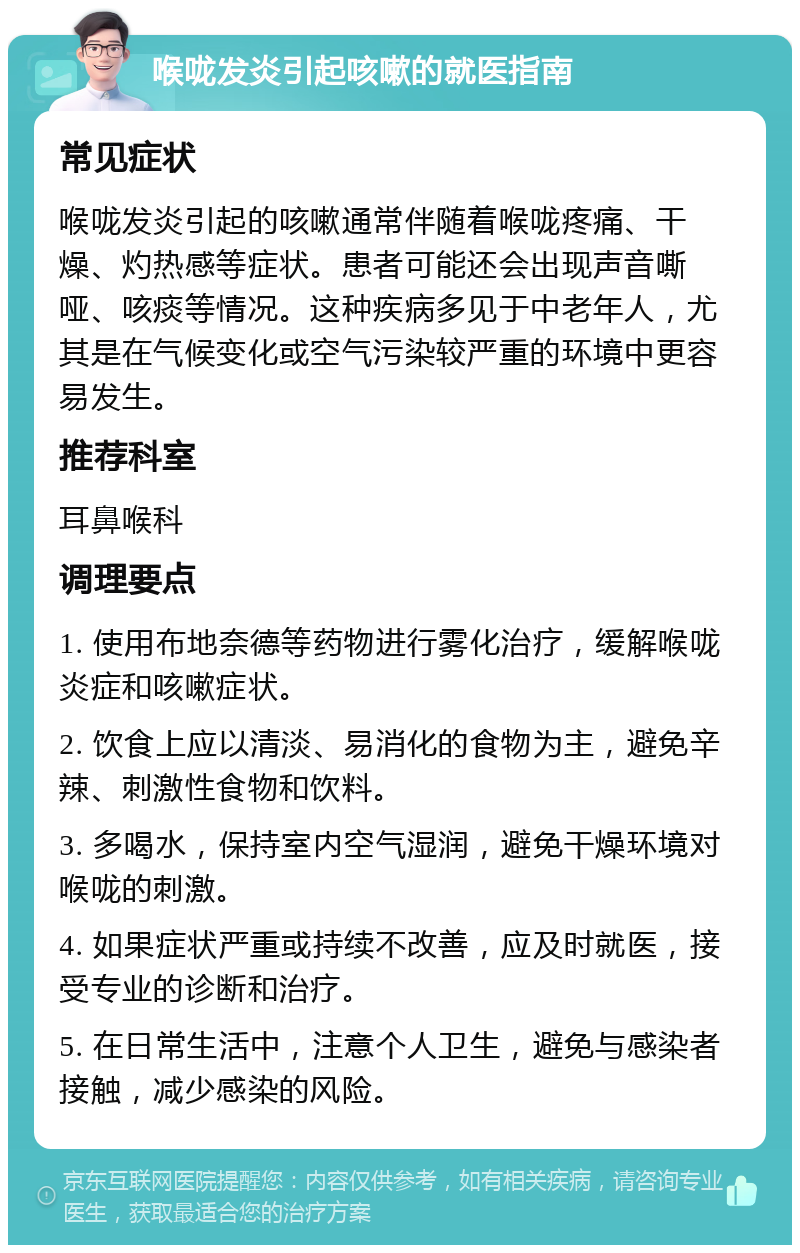 喉咙发炎引起咳嗽的就医指南 常见症状 喉咙发炎引起的咳嗽通常伴随着喉咙疼痛、干燥、灼热感等症状。患者可能还会出现声音嘶哑、咳痰等情况。这种疾病多见于中老年人，尤其是在气候变化或空气污染较严重的环境中更容易发生。 推荐科室 耳鼻喉科 调理要点 1. 使用布地奈德等药物进行雾化治疗，缓解喉咙炎症和咳嗽症状。 2. 饮食上应以清淡、易消化的食物为主，避免辛辣、刺激性食物和饮料。 3. 多喝水，保持室内空气湿润，避免干燥环境对喉咙的刺激。 4. 如果症状严重或持续不改善，应及时就医，接受专业的诊断和治疗。 5. 在日常生活中，注意个人卫生，避免与感染者接触，减少感染的风险。