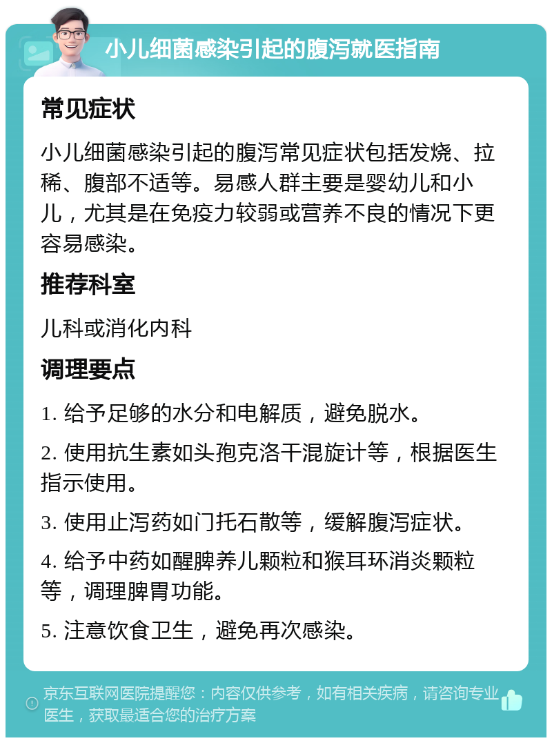 小儿细菌感染引起的腹泻就医指南 常见症状 小儿细菌感染引起的腹泻常见症状包括发烧、拉稀、腹部不适等。易感人群主要是婴幼儿和小儿，尤其是在免疫力较弱或营养不良的情况下更容易感染。 推荐科室 儿科或消化内科 调理要点 1. 给予足够的水分和电解质，避免脱水。 2. 使用抗生素如头孢克洛干混旋计等，根据医生指示使用。 3. 使用止泻药如门托石散等，缓解腹泻症状。 4. 给予中药如醒脾养儿颗粒和猴耳环消炎颗粒等，调理脾胃功能。 5. 注意饮食卫生，避免再次感染。