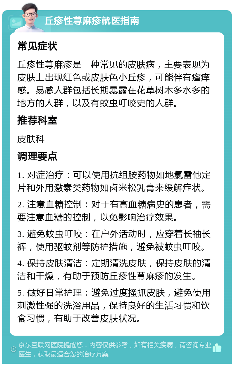 丘疹性荨麻疹就医指南 常见症状 丘疹性荨麻疹是一种常见的皮肤病，主要表现为皮肤上出现红色或皮肤色小丘疹，可能伴有瘙痒感。易感人群包括长期暴露在花草树木多水多的地方的人群，以及有蚊虫叮咬史的人群。 推荐科室 皮肤科 调理要点 1. 对症治疗：可以使用抗组胺药物如地氯雷他定片和外用激素类药物如卤米松乳膏来缓解症状。 2. 注意血糖控制：对于有高血糖病史的患者，需要注意血糖的控制，以免影响治疗效果。 3. 避免蚊虫叮咬：在户外活动时，应穿着长袖长裤，使用驱蚊剂等防护措施，避免被蚊虫叮咬。 4. 保持皮肤清洁：定期清洗皮肤，保持皮肤的清洁和干燥，有助于预防丘疹性荨麻疹的发生。 5. 做好日常护理：避免过度搔抓皮肤，避免使用刺激性强的洗浴用品，保持良好的生活习惯和饮食习惯，有助于改善皮肤状况。