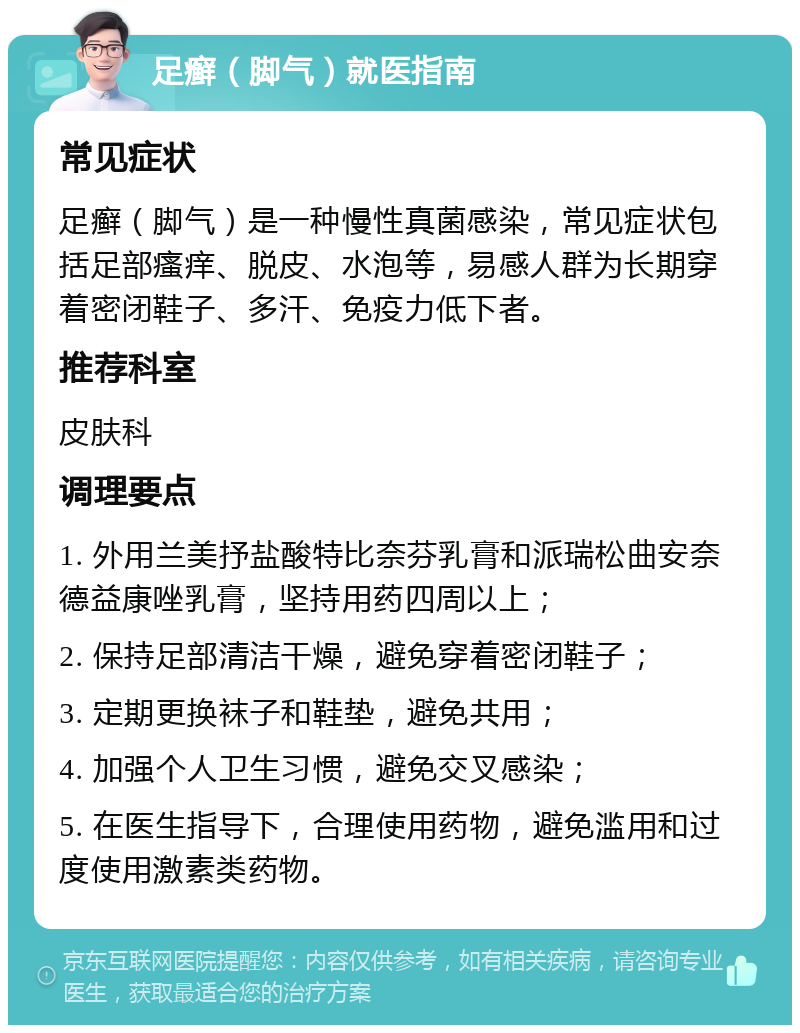 足癣（脚气）就医指南 常见症状 足癣（脚气）是一种慢性真菌感染，常见症状包括足部瘙痒、脱皮、水泡等，易感人群为长期穿着密闭鞋子、多汗、免疫力低下者。 推荐科室 皮肤科 调理要点 1. 外用兰美抒盐酸特比奈芬乳膏和派瑞松曲安奈德益康唑乳膏，坚持用药四周以上； 2. 保持足部清洁干燥，避免穿着密闭鞋子； 3. 定期更换袜子和鞋垫，避免共用； 4. 加强个人卫生习惯，避免交叉感染； 5. 在医生指导下，合理使用药物，避免滥用和过度使用激素类药物。