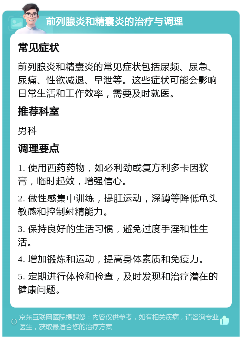 前列腺炎和精囊炎的治疗与调理 常见症状 前列腺炎和精囊炎的常见症状包括尿频、尿急、尿痛、性欲减退、早泄等。这些症状可能会影响日常生活和工作效率，需要及时就医。 推荐科室 男科 调理要点 1. 使用西药药物，如必利劲或复方利多卡因软膏，临时起效，增强信心。 2. 做性感集中训练，提肛运动，深蹲等降低龟头敏感和控制射精能力。 3. 保持良好的生活习惯，避免过度手淫和性生活。 4. 增加锻炼和运动，提高身体素质和免疫力。 5. 定期进行体检和检查，及时发现和治疗潜在的健康问题。