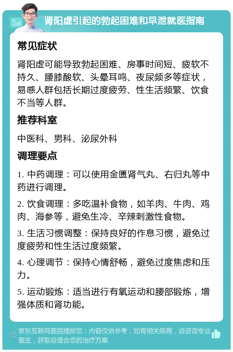 肾阳虚引起的勃起困难和早泄就医指南 常见症状 肾阳虚可能导致勃起困难、房事时间短、疲软不持久、腰膝酸软、头晕耳鸣、夜尿频多等症状，易感人群包括长期过度疲劳、性生活频繁、饮食不当等人群。 推荐科室 中医科、男科、泌尿外科 调理要点 1. 中药调理：可以使用金匮肾气丸、右归丸等中药进行调理。 2. 饮食调理：多吃温补食物，如羊肉、牛肉、鸡肉、海参等，避免生冷、辛辣刺激性食物。 3. 生活习惯调整：保持良好的作息习惯，避免过度疲劳和性生活过度频繁。 4. 心理调节：保持心情舒畅，避免过度焦虑和压力。 5. 运动锻炼：适当进行有氧运动和腰部锻炼，增强体质和肾功能。