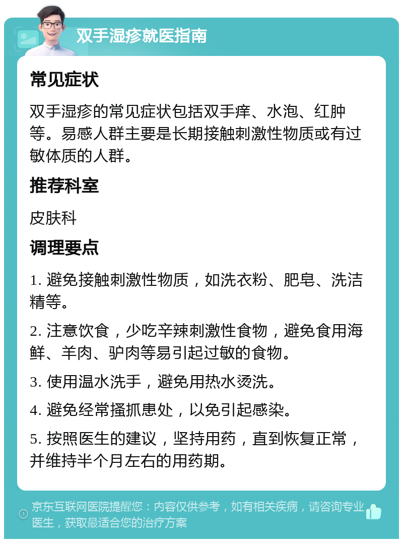 双手湿疹就医指南 常见症状 双手湿疹的常见症状包括双手痒、水泡、红肿等。易感人群主要是长期接触刺激性物质或有过敏体质的人群。 推荐科室 皮肤科 调理要点 1. 避免接触刺激性物质，如洗衣粉、肥皂、洗洁精等。 2. 注意饮食，少吃辛辣刺激性食物，避免食用海鲜、羊肉、驴肉等易引起过敏的食物。 3. 使用温水洗手，避免用热水烫洗。 4. 避免经常搔抓患处，以免引起感染。 5. 按照医生的建议，坚持用药，直到恢复正常，并维持半个月左右的用药期。