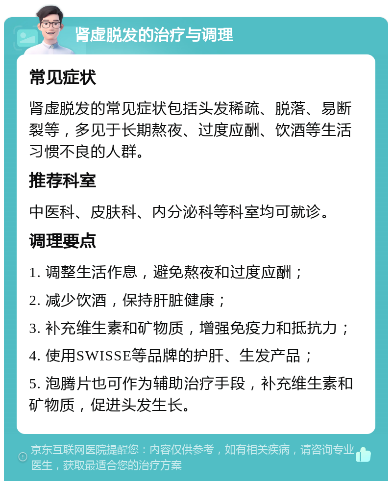 肾虚脱发的治疗与调理 常见症状 肾虚脱发的常见症状包括头发稀疏、脱落、易断裂等，多见于长期熬夜、过度应酬、饮酒等生活习惯不良的人群。 推荐科室 中医科、皮肤科、内分泌科等科室均可就诊。 调理要点 1. 调整生活作息，避免熬夜和过度应酬； 2. 减少饮酒，保持肝脏健康； 3. 补充维生素和矿物质，增强免疫力和抵抗力； 4. 使用SWISSE等品牌的护肝、生发产品； 5. 泡腾片也可作为辅助治疗手段，补充维生素和矿物质，促进头发生长。