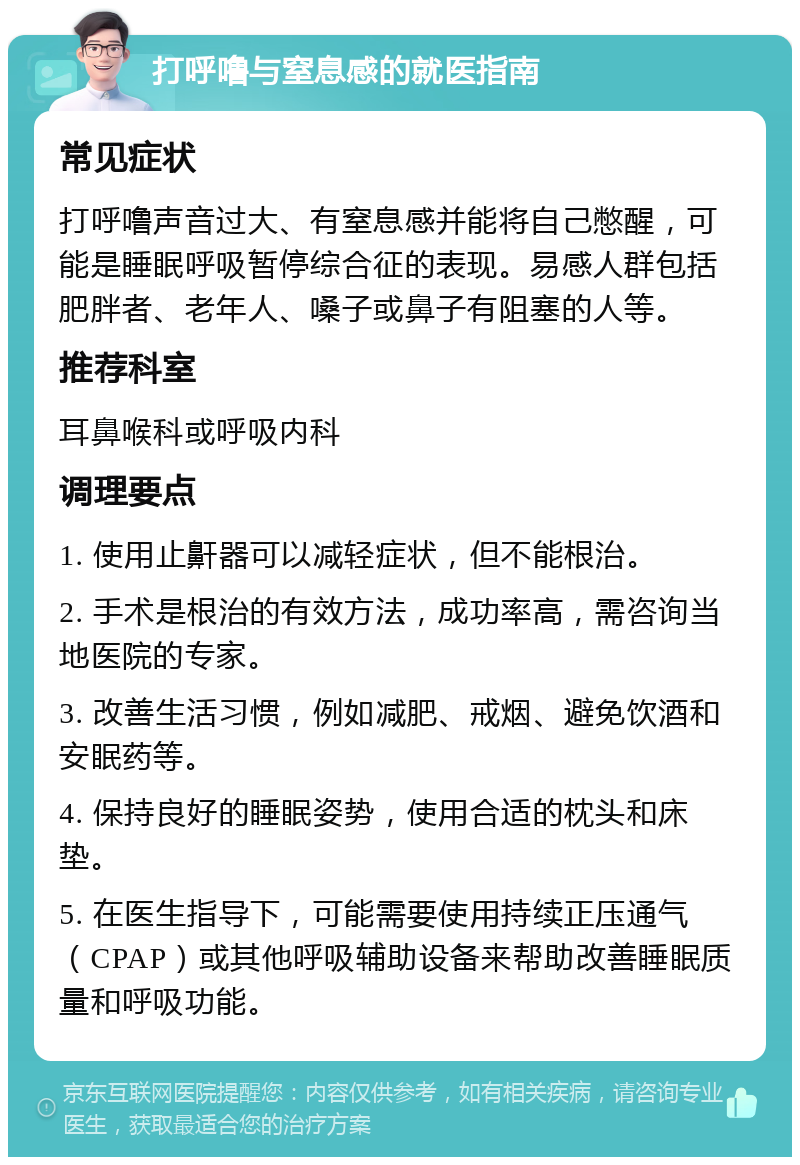 打呼噜与窒息感的就医指南 常见症状 打呼噜声音过大、有窒息感并能将自己憋醒，可能是睡眠呼吸暂停综合征的表现。易感人群包括肥胖者、老年人、嗓子或鼻子有阻塞的人等。 推荐科室 耳鼻喉科或呼吸内科 调理要点 1. 使用止鼾器可以减轻症状，但不能根治。 2. 手术是根治的有效方法，成功率高，需咨询当地医院的专家。 3. 改善生活习惯，例如减肥、戒烟、避免饮酒和安眠药等。 4. 保持良好的睡眠姿势，使用合适的枕头和床垫。 5. 在医生指导下，可能需要使用持续正压通气（CPAP）或其他呼吸辅助设备来帮助改善睡眠质量和呼吸功能。