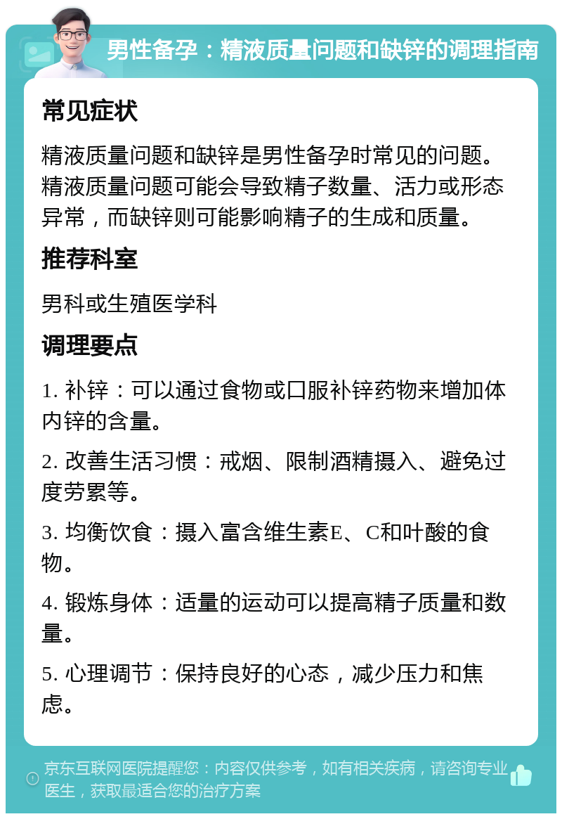 男性备孕：精液质量问题和缺锌的调理指南 常见症状 精液质量问题和缺锌是男性备孕时常见的问题。精液质量问题可能会导致精子数量、活力或形态异常，而缺锌则可能影响精子的生成和质量。 推荐科室 男科或生殖医学科 调理要点 1. 补锌：可以通过食物或口服补锌药物来增加体内锌的含量。 2. 改善生活习惯：戒烟、限制酒精摄入、避免过度劳累等。 3. 均衡饮食：摄入富含维生素E、C和叶酸的食物。 4. 锻炼身体：适量的运动可以提高精子质量和数量。 5. 心理调节：保持良好的心态，减少压力和焦虑。