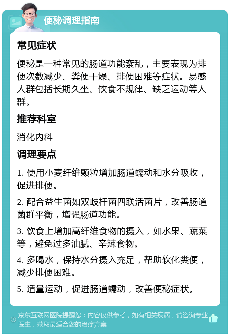 便秘调理指南 常见症状 便秘是一种常见的肠道功能紊乱，主要表现为排便次数减少、粪便干燥、排便困难等症状。易感人群包括长期久坐、饮食不规律、缺乏运动等人群。 推荐科室 消化内科 调理要点 1. 使用小麦纤维颗粒增加肠道蠕动和水分吸收，促进排便。 2. 配合益生菌如双歧杆菌四联活菌片，改善肠道菌群平衡，增强肠道功能。 3. 饮食上增加高纤维食物的摄入，如水果、蔬菜等，避免过多油腻、辛辣食物。 4. 多喝水，保持水分摄入充足，帮助软化粪便，减少排便困难。 5. 适量运动，促进肠道蠕动，改善便秘症状。