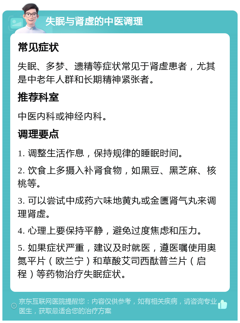 失眠与肾虚的中医调理 常见症状 失眠、多梦、遗精等症状常见于肾虚患者，尤其是中老年人群和长期精神紧张者。 推荐科室 中医内科或神经内科。 调理要点 1. 调整生活作息，保持规律的睡眠时间。 2. 饮食上多摄入补肾食物，如黑豆、黑芝麻、核桃等。 3. 可以尝试中成药六味地黄丸或金匮肾气丸来调理肾虚。 4. 心理上要保持平静，避免过度焦虑和压力。 5. 如果症状严重，建议及时就医，遵医嘱使用奥氮平片（欧兰宁）和草酸艾司西酞普兰片（启程）等药物治疗失眠症状。