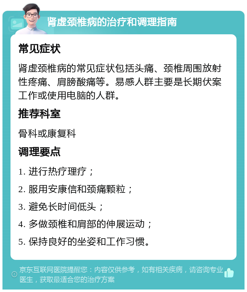 肾虚颈椎病的治疗和调理指南 常见症状 肾虚颈椎病的常见症状包括头痛、颈椎周围放射性疼痛、肩膀酸痛等。易感人群主要是长期伏案工作或使用电脑的人群。 推荐科室 骨科或康复科 调理要点 1. 进行热疗理疗； 2. 服用安康信和颈痛颗粒； 3. 避免长时间低头； 4. 多做颈椎和肩部的伸展运动； 5. 保持良好的坐姿和工作习惯。