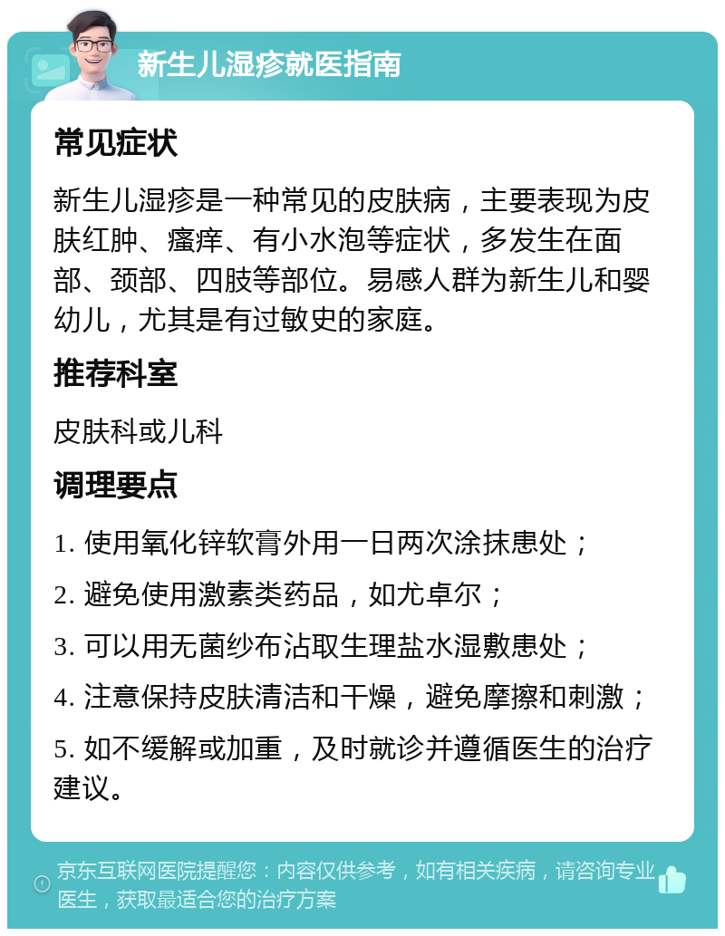 新生儿湿疹就医指南 常见症状 新生儿湿疹是一种常见的皮肤病，主要表现为皮肤红肿、瘙痒、有小水泡等症状，多发生在面部、颈部、四肢等部位。易感人群为新生儿和婴幼儿，尤其是有过敏史的家庭。 推荐科室 皮肤科或儿科 调理要点 1. 使用氧化锌软膏外用一日两次涂抹患处； 2. 避免使用激素类药品，如尤卓尔； 3. 可以用无菌纱布沾取生理盐水湿敷患处； 4. 注意保持皮肤清洁和干燥，避免摩擦和刺激； 5. 如不缓解或加重，及时就诊并遵循医生的治疗建议。