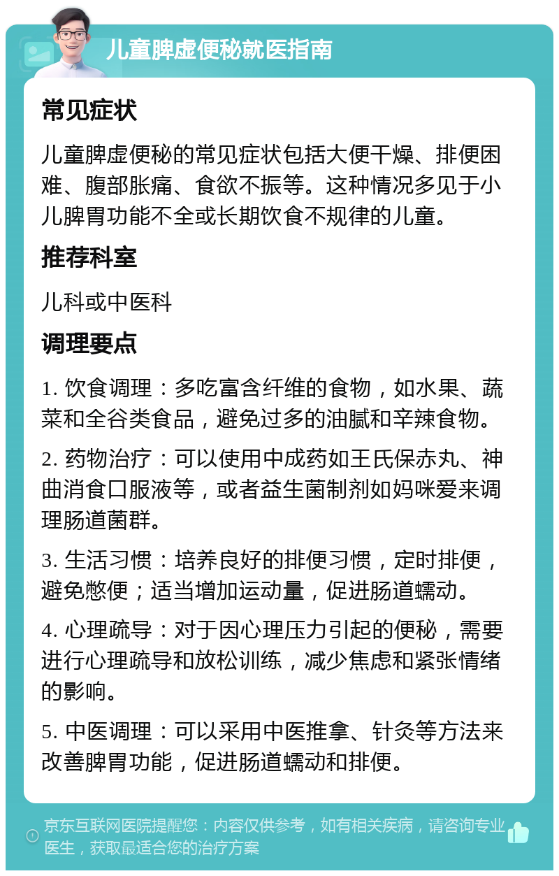 儿童脾虚便秘就医指南 常见症状 儿童脾虚便秘的常见症状包括大便干燥、排便困难、腹部胀痛、食欲不振等。这种情况多见于小儿脾胃功能不全或长期饮食不规律的儿童。 推荐科室 儿科或中医科 调理要点 1. 饮食调理：多吃富含纤维的食物，如水果、蔬菜和全谷类食品，避免过多的油腻和辛辣食物。 2. 药物治疗：可以使用中成药如王氏保赤丸、神曲消食口服液等，或者益生菌制剂如妈咪爱来调理肠道菌群。 3. 生活习惯：培养良好的排便习惯，定时排便，避免憋便；适当增加运动量，促进肠道蠕动。 4. 心理疏导：对于因心理压力引起的便秘，需要进行心理疏导和放松训练，减少焦虑和紧张情绪的影响。 5. 中医调理：可以采用中医推拿、针灸等方法来改善脾胃功能，促进肠道蠕动和排便。