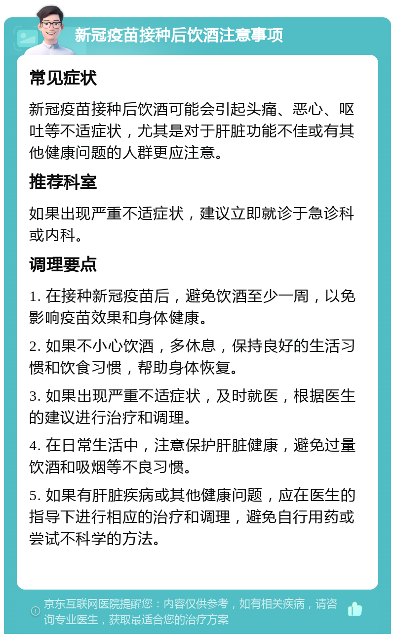 新冠疫苗接种后饮酒注意事项 常见症状 新冠疫苗接种后饮酒可能会引起头痛、恶心、呕吐等不适症状，尤其是对于肝脏功能不佳或有其他健康问题的人群更应注意。 推荐科室 如果出现严重不适症状，建议立即就诊于急诊科或内科。 调理要点 1. 在接种新冠疫苗后，避免饮酒至少一周，以免影响疫苗效果和身体健康。 2. 如果不小心饮酒，多休息，保持良好的生活习惯和饮食习惯，帮助身体恢复。 3. 如果出现严重不适症状，及时就医，根据医生的建议进行治疗和调理。 4. 在日常生活中，注意保护肝脏健康，避免过量饮酒和吸烟等不良习惯。 5. 如果有肝脏疾病或其他健康问题，应在医生的指导下进行相应的治疗和调理，避免自行用药或尝试不科学的方法。