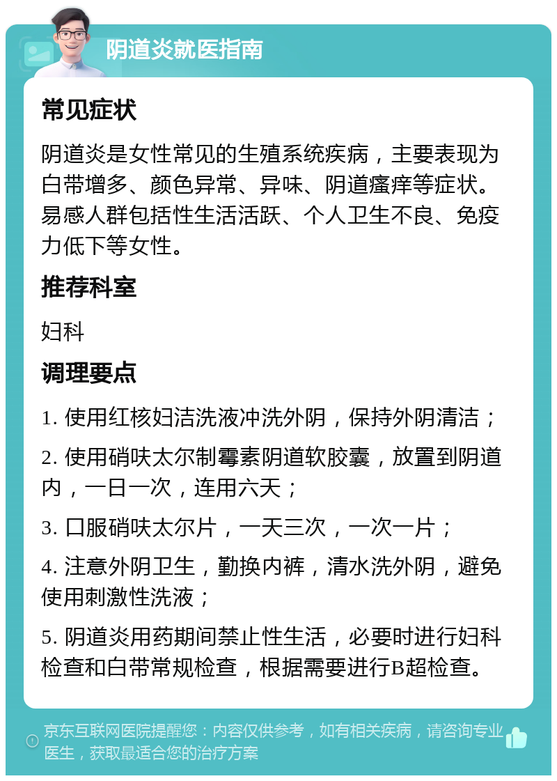 阴道炎就医指南 常见症状 阴道炎是女性常见的生殖系统疾病，主要表现为白带增多、颜色异常、异味、阴道瘙痒等症状。易感人群包括性生活活跃、个人卫生不良、免疫力低下等女性。 推荐科室 妇科 调理要点 1. 使用红核妇洁洗液冲洗外阴，保持外阴清洁； 2. 使用硝呋太尔制霉素阴道软胶囊，放置到阴道内，一日一次，连用六天； 3. 口服硝呋太尔片，一天三次，一次一片； 4. 注意外阴卫生，勤换内裤，清水洗外阴，避免使用刺激性洗液； 5. 阴道炎用药期间禁止性生活，必要时进行妇科检查和白带常规检查，根据需要进行B超检查。