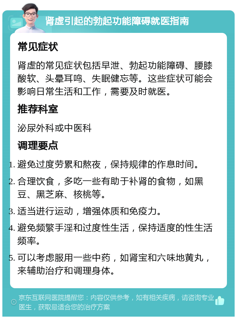 肾虚引起的勃起功能障碍就医指南 常见症状 肾虚的常见症状包括早泄、勃起功能障碍、腰膝酸软、头晕耳鸣、失眠健忘等。这些症状可能会影响日常生活和工作，需要及时就医。 推荐科室 泌尿外科或中医科 调理要点 避免过度劳累和熬夜，保持规律的作息时间。 合理饮食，多吃一些有助于补肾的食物，如黑豆、黑芝麻、核桃等。 适当进行运动，增强体质和免疫力。 避免频繁手淫和过度性生活，保持适度的性生活频率。 可以考虑服用一些中药，如肾宝和六味地黄丸，来辅助治疗和调理身体。