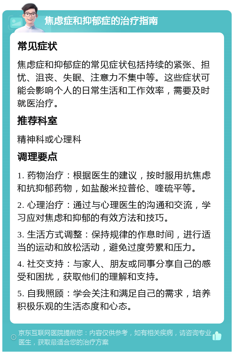 焦虑症和抑郁症的治疗指南 常见症状 焦虑症和抑郁症的常见症状包括持续的紧张、担忧、沮丧、失眠、注意力不集中等。这些症状可能会影响个人的日常生活和工作效率，需要及时就医治疗。 推荐科室 精神科或心理科 调理要点 1. 药物治疗：根据医生的建议，按时服用抗焦虑和抗抑郁药物，如盐酸米拉普伦、喹硫平等。 2. 心理治疗：通过与心理医生的沟通和交流，学习应对焦虑和抑郁的有效方法和技巧。 3. 生活方式调整：保持规律的作息时间，进行适当的运动和放松活动，避免过度劳累和压力。 4. 社交支持：与家人、朋友或同事分享自己的感受和困扰，获取他们的理解和支持。 5. 自我照顾：学会关注和满足自己的需求，培养积极乐观的生活态度和心态。