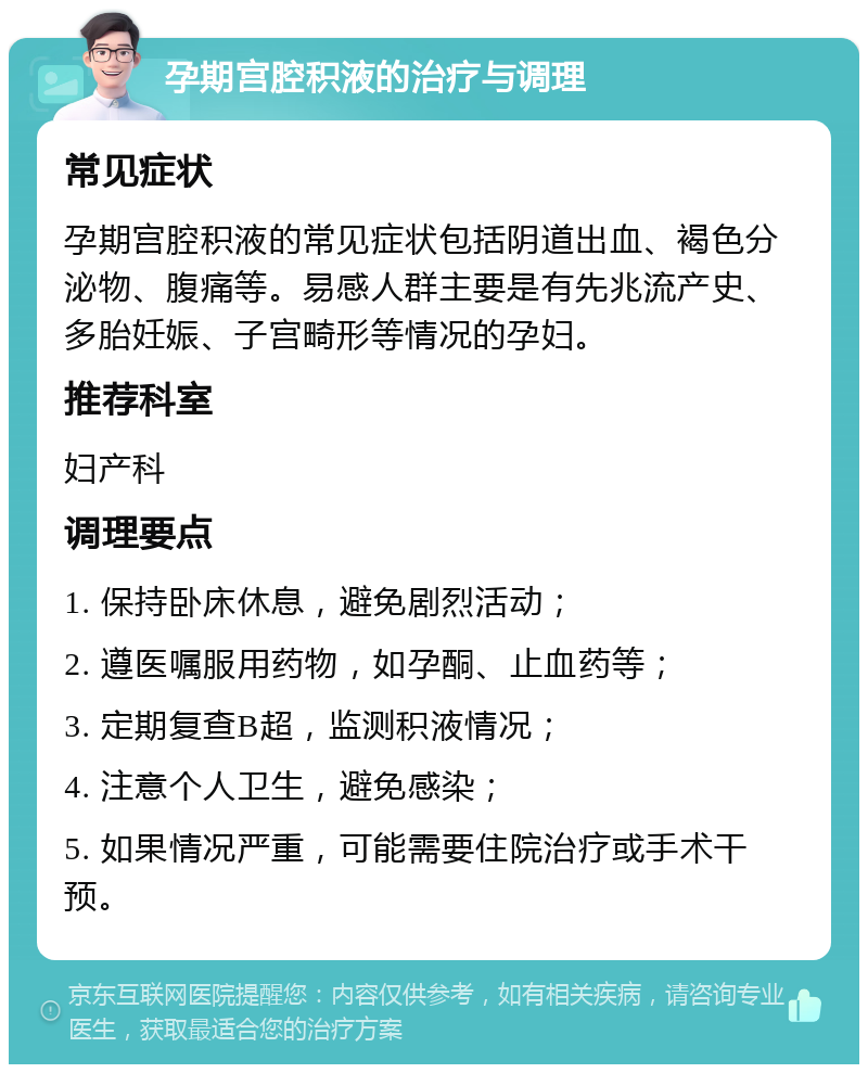 孕期宫腔积液的治疗与调理 常见症状 孕期宫腔积液的常见症状包括阴道出血、褐色分泌物、腹痛等。易感人群主要是有先兆流产史、多胎妊娠、子宫畸形等情况的孕妇。 推荐科室 妇产科 调理要点 1. 保持卧床休息，避免剧烈活动； 2. 遵医嘱服用药物，如孕酮、止血药等； 3. 定期复查B超，监测积液情况； 4. 注意个人卫生，避免感染； 5. 如果情况严重，可能需要住院治疗或手术干预。