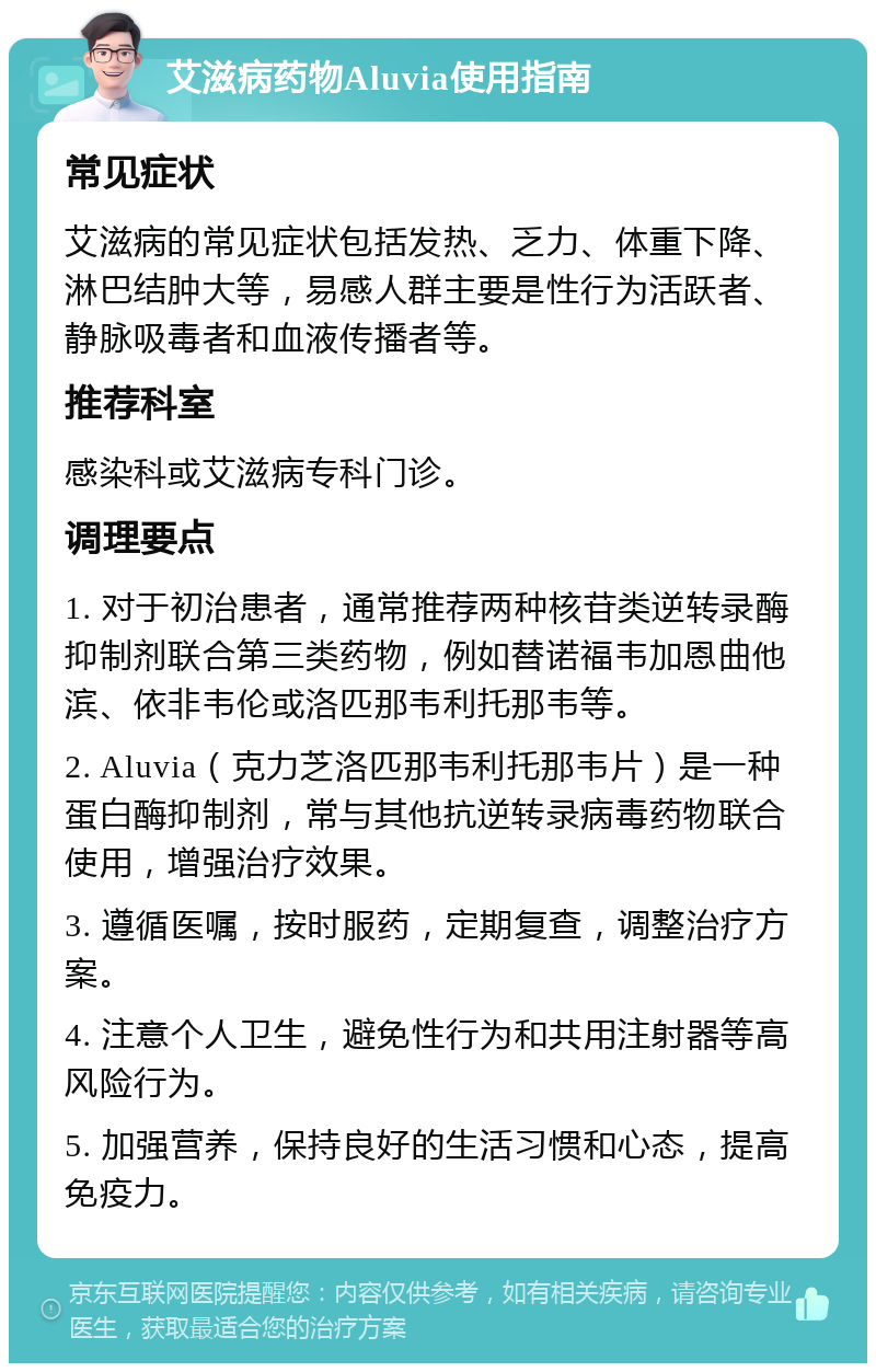 艾滋病药物Aluvia使用指南 常见症状 艾滋病的常见症状包括发热、乏力、体重下降、淋巴结肿大等，易感人群主要是性行为活跃者、静脉吸毒者和血液传播者等。 推荐科室 感染科或艾滋病专科门诊。 调理要点 1. 对于初治患者，通常推荐两种核苷类逆转录酶抑制剂联合第三类药物，例如替诺福韦加恩曲他滨、依非韦伦或洛匹那韦利托那韦等。 2. Aluvia（克力芝洛匹那韦利托那韦片）是一种蛋白酶抑制剂，常与其他抗逆转录病毒药物联合使用，增强治疗效果。 3. 遵循医嘱，按时服药，定期复查，调整治疗方案。 4. 注意个人卫生，避免性行为和共用注射器等高风险行为。 5. 加强营养，保持良好的生活习惯和心态，提高免疫力。