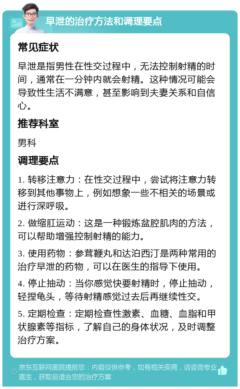 早泄的治疗方法和调理要点 常见症状 早泄是指男性在性交过程中，无法控制射精的时间，通常在一分钟内就会射精。这种情况可能会导致性生活不满意，甚至影响到夫妻关系和自信心。 推荐科室 男科 调理要点 1. 转移注意力：在性交过程中，尝试将注意力转移到其他事物上，例如想象一些不相关的场景或进行深呼吸。 2. 做缩肛运动：这是一种锻炼盆腔肌肉的方法，可以帮助增强控制射精的能力。 3. 使用药物：参茸鞭丸和达泊西汀是两种常用的治疗早泄的药物，可以在医生的指导下使用。 4. 停止抽动：当你感觉快要射精时，停止抽动，轻捏龟头，等待射精感觉过去后再继续性交。 5. 定期检查：定期检查性激素、血糖、血脂和甲状腺素等指标，了解自己的身体状况，及时调整治疗方案。