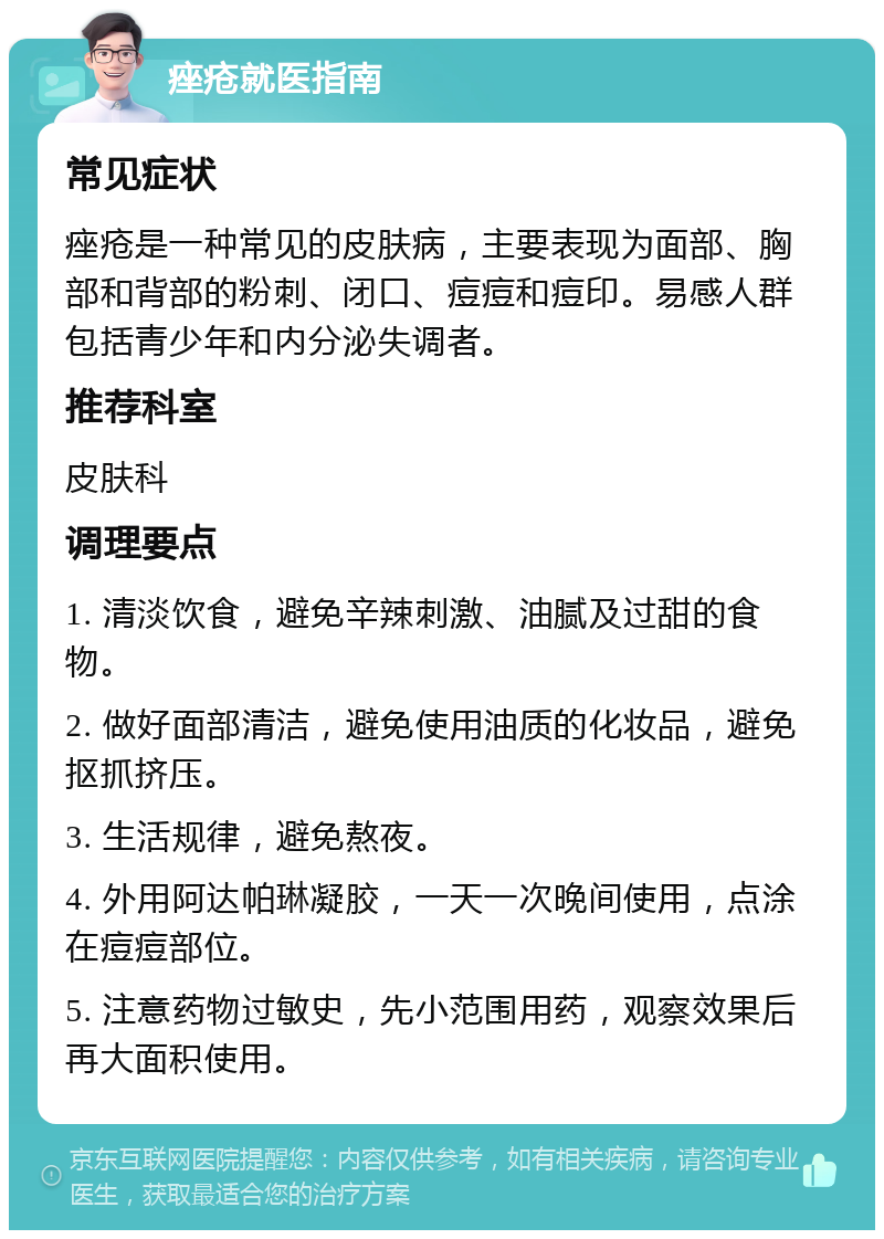 痤疮就医指南 常见症状 痤疮是一种常见的皮肤病，主要表现为面部、胸部和背部的粉刺、闭口、痘痘和痘印。易感人群包括青少年和内分泌失调者。 推荐科室 皮肤科 调理要点 1. 清淡饮食，避免辛辣刺激、油腻及过甜的食物。 2. 做好面部清洁，避免使用油质的化妆品，避免抠抓挤压。 3. 生活规律，避免熬夜。 4. 外用阿达帕琳凝胶，一天一次晚间使用，点涂在痘痘部位。 5. 注意药物过敏史，先小范围用药，观察效果后再大面积使用。