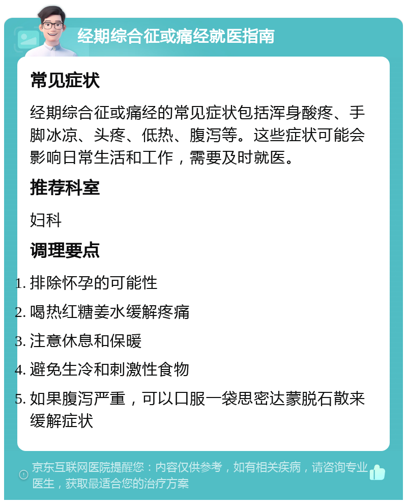 经期综合征或痛经就医指南 常见症状 经期综合征或痛经的常见症状包括浑身酸疼、手脚冰凉、头疼、低热、腹泻等。这些症状可能会影响日常生活和工作，需要及时就医。 推荐科室 妇科 调理要点 排除怀孕的可能性 喝热红糖姜水缓解疼痛 注意休息和保暖 避免生冷和刺激性食物 如果腹泻严重，可以口服一袋思密达蒙脱石散来缓解症状