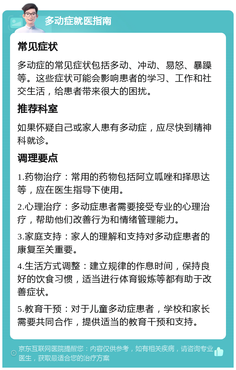 多动症就医指南 常见症状 多动症的常见症状包括多动、冲动、易怒、暴躁等。这些症状可能会影响患者的学习、工作和社交生活，给患者带来很大的困扰。 推荐科室 如果怀疑自己或家人患有多动症，应尽快到精神科就诊。 调理要点 1.药物治疗：常用的药物包括阿立呱唑和择思达等，应在医生指导下使用。 2.心理治疗：多动症患者需要接受专业的心理治疗，帮助他们改善行为和情绪管理能力。 3.家庭支持：家人的理解和支持对多动症患者的康复至关重要。 4.生活方式调整：建立规律的作息时间，保持良好的饮食习惯，适当进行体育锻炼等都有助于改善症状。 5.教育干预：对于儿童多动症患者，学校和家长需要共同合作，提供适当的教育干预和支持。