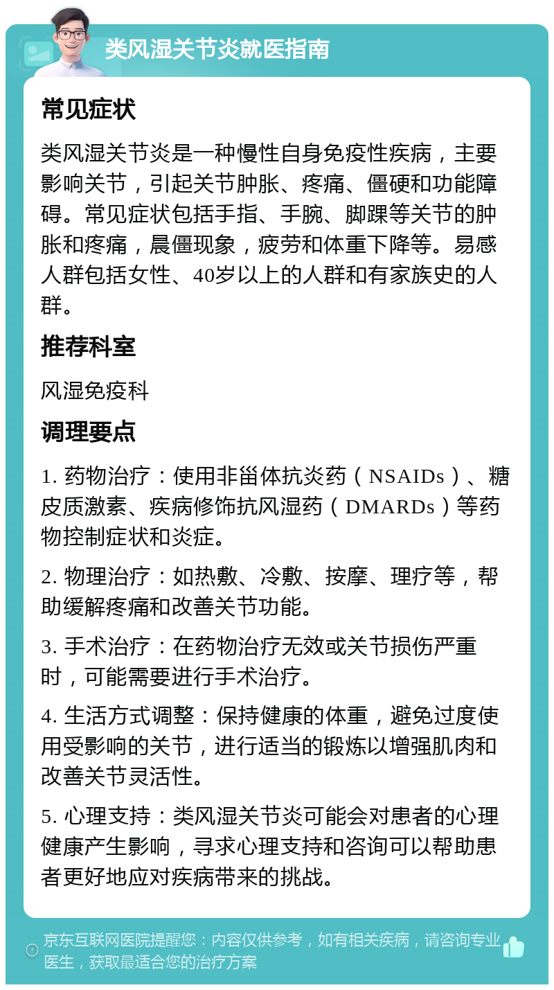 类风湿关节炎就医指南 常见症状 类风湿关节炎是一种慢性自身免疫性疾病，主要影响关节，引起关节肿胀、疼痛、僵硬和功能障碍。常见症状包括手指、手腕、脚踝等关节的肿胀和疼痛，晨僵现象，疲劳和体重下降等。易感人群包括女性、40岁以上的人群和有家族史的人群。 推荐科室 风湿免疫科 调理要点 1. 药物治疗：使用非甾体抗炎药（NSAIDs）、糖皮质激素、疾病修饰抗风湿药（DMARDs）等药物控制症状和炎症。 2. 物理治疗：如热敷、冷敷、按摩、理疗等，帮助缓解疼痛和改善关节功能。 3. 手术治疗：在药物治疗无效或关节损伤严重时，可能需要进行手术治疗。 4. 生活方式调整：保持健康的体重，避免过度使用受影响的关节，进行适当的锻炼以增强肌肉和改善关节灵活性。 5. 心理支持：类风湿关节炎可能会对患者的心理健康产生影响，寻求心理支持和咨询可以帮助患者更好地应对疾病带来的挑战。