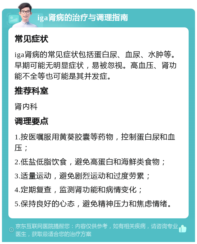 iga肾病的治疗与调理指南 常见症状 iga肾病的常见症状包括蛋白尿、血尿、水肿等。早期可能无明显症状，易被忽视。高血压、肾功能不全等也可能是其并发症。 推荐科室 肾内科 调理要点 1.按医嘱服用黄葵胶囊等药物，控制蛋白尿和血压； 2.低盐低脂饮食，避免高蛋白和海鲜类食物； 3.适量运动，避免剧烈运动和过度劳累； 4.定期复查，监测肾功能和病情变化； 5.保持良好的心态，避免精神压力和焦虑情绪。