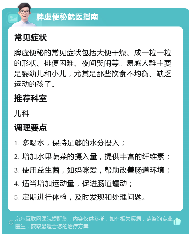 脾虚便秘就医指南 常见症状 脾虚便秘的常见症状包括大便干燥、成一粒一粒的形状、排便困难、夜间哭闹等。易感人群主要是婴幼儿和小儿，尤其是那些饮食不均衡、缺乏运动的孩子。 推荐科室 儿科 调理要点 1. 多喝水，保持足够的水分摄入； 2. 增加水果蔬菜的摄入量，提供丰富的纤维素； 3. 使用益生菌，如妈咪爱，帮助改善肠道环境； 4. 适当增加运动量，促进肠道蠕动； 5. 定期进行体检，及时发现和处理问题。