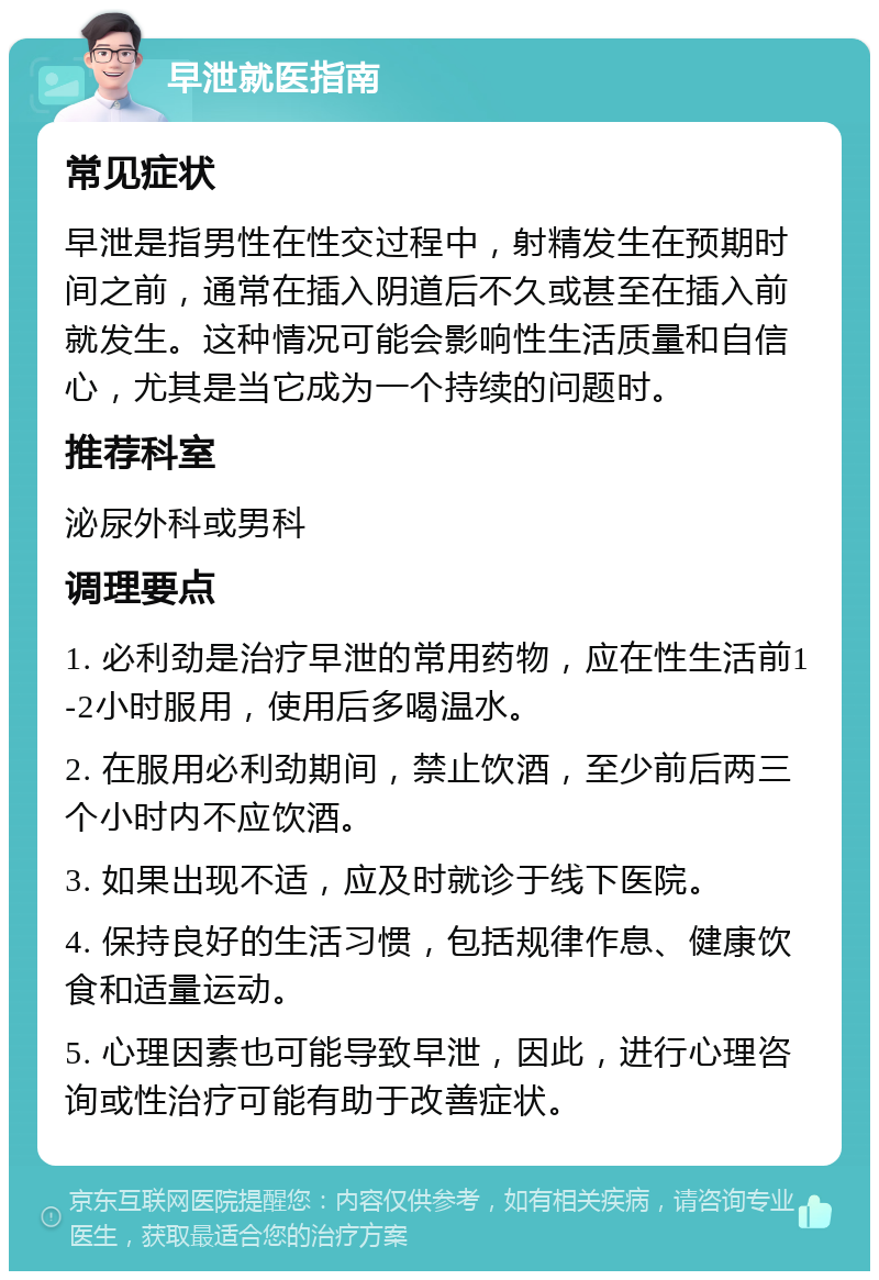 早泄就医指南 常见症状 早泄是指男性在性交过程中，射精发生在预期时间之前，通常在插入阴道后不久或甚至在插入前就发生。这种情况可能会影响性生活质量和自信心，尤其是当它成为一个持续的问题时。 推荐科室 泌尿外科或男科 调理要点 1. 必利劲是治疗早泄的常用药物，应在性生活前1-2小时服用，使用后多喝温水。 2. 在服用必利劲期间，禁止饮酒，至少前后两三个小时内不应饮酒。 3. 如果出现不适，应及时就诊于线下医院。 4. 保持良好的生活习惯，包括规律作息、健康饮食和适量运动。 5. 心理因素也可能导致早泄，因此，进行心理咨询或性治疗可能有助于改善症状。