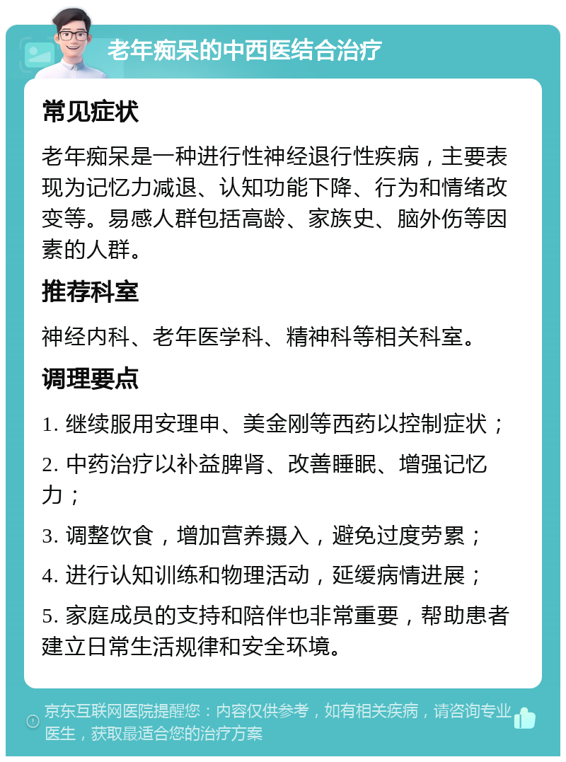 老年痴呆的中西医结合治疗 常见症状 老年痴呆是一种进行性神经退行性疾病，主要表现为记忆力减退、认知功能下降、行为和情绪改变等。易感人群包括高龄、家族史、脑外伤等因素的人群。 推荐科室 神经内科、老年医学科、精神科等相关科室。 调理要点 1. 继续服用安理申、美金刚等西药以控制症状； 2. 中药治疗以补益脾肾、改善睡眠、增强记忆力； 3. 调整饮食，增加营养摄入，避免过度劳累； 4. 进行认知训练和物理活动，延缓病情进展； 5. 家庭成员的支持和陪伴也非常重要，帮助患者建立日常生活规律和安全环境。