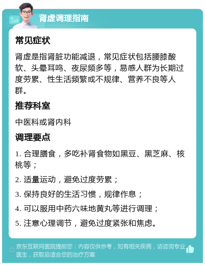 肾虚调理指南 常见症状 肾虚是指肾脏功能减退，常见症状包括腰膝酸软、头晕耳鸣、夜尿频多等，易感人群为长期过度劳累、性生活频繁或不规律、营养不良等人群。 推荐科室 中医科或肾内科 调理要点 1. 合理膳食，多吃补肾食物如黑豆、黑芝麻、核桃等； 2. 适量运动，避免过度劳累； 3. 保持良好的生活习惯，规律作息； 4. 可以服用中药六味地黄丸等进行调理； 5. 注意心理调节，避免过度紧张和焦虑。