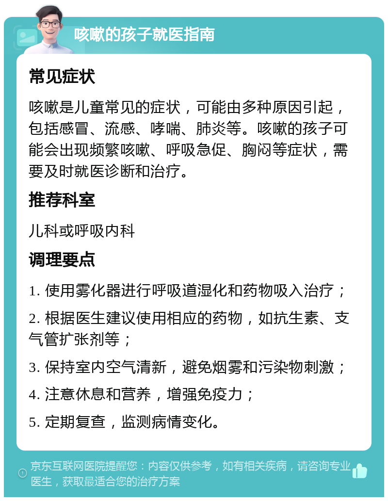 咳嗽的孩子就医指南 常见症状 咳嗽是儿童常见的症状，可能由多种原因引起，包括感冒、流感、哮喘、肺炎等。咳嗽的孩子可能会出现频繁咳嗽、呼吸急促、胸闷等症状，需要及时就医诊断和治疗。 推荐科室 儿科或呼吸内科 调理要点 1. 使用雾化器进行呼吸道湿化和药物吸入治疗； 2. 根据医生建议使用相应的药物，如抗生素、支气管扩张剂等； 3. 保持室内空气清新，避免烟雾和污染物刺激； 4. 注意休息和营养，增强免疫力； 5. 定期复查，监测病情变化。