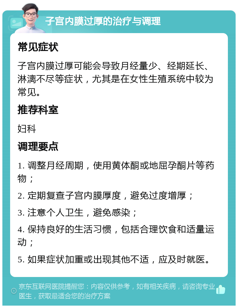 子宫内膜过厚的治疗与调理 常见症状 子宫内膜过厚可能会导致月经量少、经期延长、淋漓不尽等症状，尤其是在女性生殖系统中较为常见。 推荐科室 妇科 调理要点 1. 调整月经周期，使用黄体酮或地屈孕酮片等药物； 2. 定期复查子宫内膜厚度，避免过度增厚； 3. 注意个人卫生，避免感染； 4. 保持良好的生活习惯，包括合理饮食和适量运动； 5. 如果症状加重或出现其他不适，应及时就医。