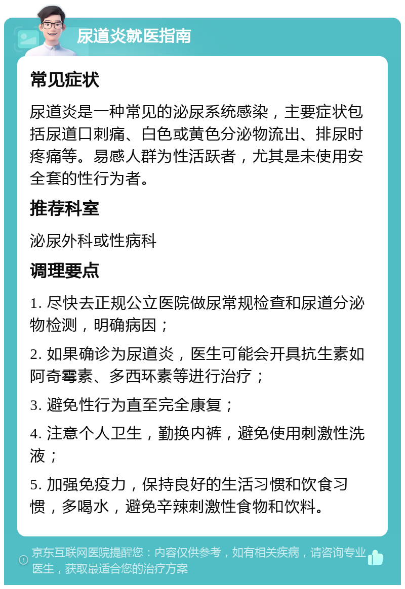 尿道炎就医指南 常见症状 尿道炎是一种常见的泌尿系统感染，主要症状包括尿道口刺痛、白色或黄色分泌物流出、排尿时疼痛等。易感人群为性活跃者，尤其是未使用安全套的性行为者。 推荐科室 泌尿外科或性病科 调理要点 1. 尽快去正规公立医院做尿常规检查和尿道分泌物检测，明确病因； 2. 如果确诊为尿道炎，医生可能会开具抗生素如阿奇霉素、多西环素等进行治疗； 3. 避免性行为直至完全康复； 4. 注意个人卫生，勤换内裤，避免使用刺激性洗液； 5. 加强免疫力，保持良好的生活习惯和饮食习惯，多喝水，避免辛辣刺激性食物和饮料。