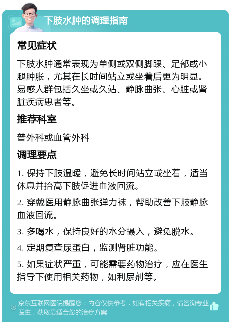 下肢水肿的调理指南 常见症状 下肢水肿通常表现为单侧或双侧脚踝、足部或小腿肿胀，尤其在长时间站立或坐着后更为明显。易感人群包括久坐或久站、静脉曲张、心脏或肾脏疾病患者等。 推荐科室 普外科或血管外科 调理要点 1. 保持下肢温暖，避免长时间站立或坐着，适当休息并抬高下肢促进血液回流。 2. 穿戴医用静脉曲张弹力袜，帮助改善下肢静脉血液回流。 3. 多喝水，保持良好的水分摄入，避免脱水。 4. 定期复查尿蛋白，监测肾脏功能。 5. 如果症状严重，可能需要药物治疗，应在医生指导下使用相关药物，如利尿剂等。