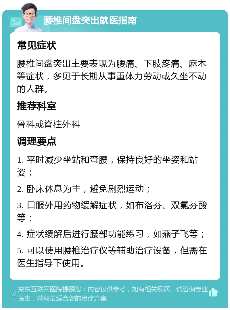 腰椎间盘突出就医指南 常见症状 腰椎间盘突出主要表现为腰痛、下肢疼痛、麻木等症状，多见于长期从事重体力劳动或久坐不动的人群。 推荐科室 骨科或脊柱外科 调理要点 1. 平时减少坐站和弯腰，保持良好的坐姿和站姿； 2. 卧床休息为主，避免剧烈运动； 3. 口服外用药物缓解症状，如布洛芬、双氯芬酸等； 4. 症状缓解后进行腰部功能练习，如燕子飞等； 5. 可以使用腰椎治疗仪等辅助治疗设备，但需在医生指导下使用。