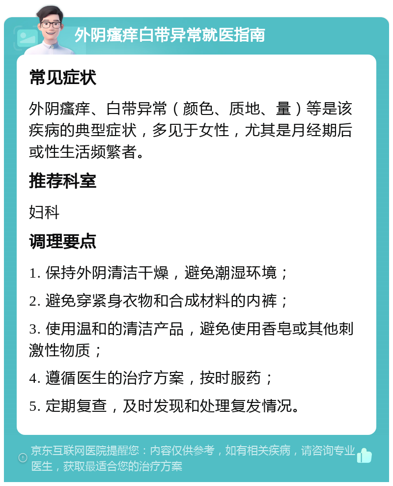 外阴瘙痒白带异常就医指南 常见症状 外阴瘙痒、白带异常（颜色、质地、量）等是该疾病的典型症状，多见于女性，尤其是月经期后或性生活频繁者。 推荐科室 妇科 调理要点 1. 保持外阴清洁干燥，避免潮湿环境； 2. 避免穿紧身衣物和合成材料的内裤； 3. 使用温和的清洁产品，避免使用香皂或其他刺激性物质； 4. 遵循医生的治疗方案，按时服药； 5. 定期复查，及时发现和处理复发情况。