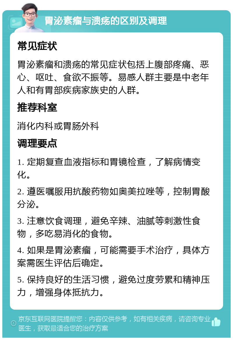 胃泌素瘤与溃疡的区别及调理 常见症状 胃泌素瘤和溃疡的常见症状包括上腹部疼痛、恶心、呕吐、食欲不振等。易感人群主要是中老年人和有胃部疾病家族史的人群。 推荐科室 消化内科或胃肠外科 调理要点 1. 定期复查血液指标和胃镜检查，了解病情变化。 2. 遵医嘱服用抗酸药物如奥美拉唑等，控制胃酸分泌。 3. 注意饮食调理，避免辛辣、油腻等刺激性食物，多吃易消化的食物。 4. 如果是胃泌素瘤，可能需要手术治疗，具体方案需医生评估后确定。 5. 保持良好的生活习惯，避免过度劳累和精神压力，增强身体抵抗力。