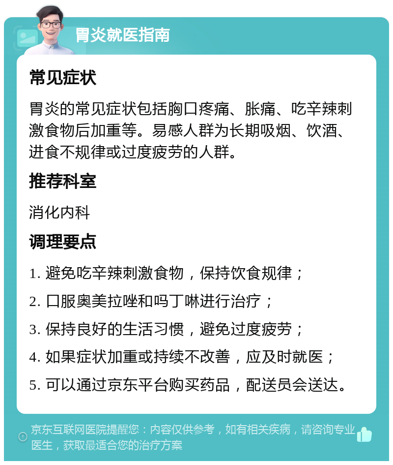 胃炎就医指南 常见症状 胃炎的常见症状包括胸口疼痛、胀痛、吃辛辣刺激食物后加重等。易感人群为长期吸烟、饮酒、进食不规律或过度疲劳的人群。 推荐科室 消化内科 调理要点 1. 避免吃辛辣刺激食物，保持饮食规律； 2. 口服奥美拉唑和吗丁啉进行治疗； 3. 保持良好的生活习惯，避免过度疲劳； 4. 如果症状加重或持续不改善，应及时就医； 5. 可以通过京东平台购买药品，配送员会送达。