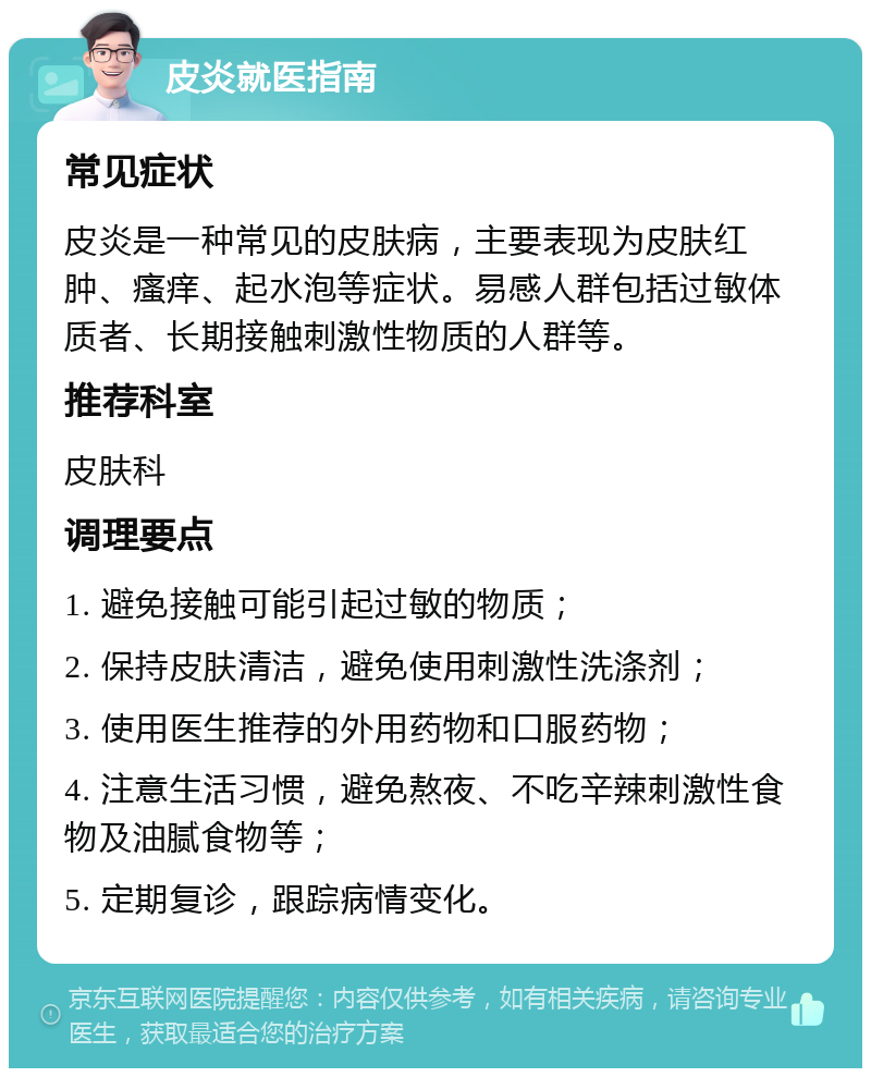 皮炎就医指南 常见症状 皮炎是一种常见的皮肤病，主要表现为皮肤红肿、瘙痒、起水泡等症状。易感人群包括过敏体质者、长期接触刺激性物质的人群等。 推荐科室 皮肤科 调理要点 1. 避免接触可能引起过敏的物质； 2. 保持皮肤清洁，避免使用刺激性洗涤剂； 3. 使用医生推荐的外用药物和口服药物； 4. 注意生活习惯，避免熬夜、不吃辛辣刺激性食物及油腻食物等； 5. 定期复诊，跟踪病情变化。