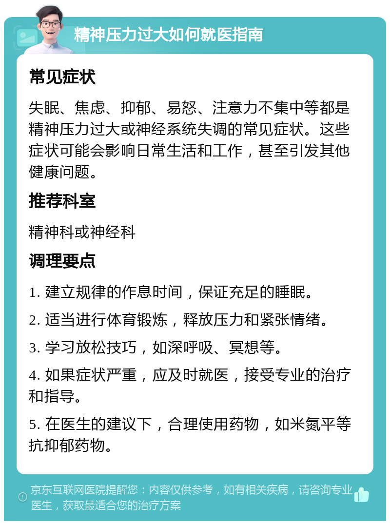 精神压力过大如何就医指南 常见症状 失眠、焦虑、抑郁、易怒、注意力不集中等都是精神压力过大或神经系统失调的常见症状。这些症状可能会影响日常生活和工作，甚至引发其他健康问题。 推荐科室 精神科或神经科 调理要点 1. 建立规律的作息时间，保证充足的睡眠。 2. 适当进行体育锻炼，释放压力和紧张情绪。 3. 学习放松技巧，如深呼吸、冥想等。 4. 如果症状严重，应及时就医，接受专业的治疗和指导。 5. 在医生的建议下，合理使用药物，如米氮平等抗抑郁药物。