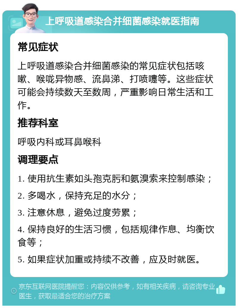 上呼吸道感染合并细菌感染就医指南 常见症状 上呼吸道感染合并细菌感染的常见症状包括咳嗽、喉咙异物感、流鼻涕、打喷嚏等。这些症状可能会持续数天至数周，严重影响日常生活和工作。 推荐科室 呼吸内科或耳鼻喉科 调理要点 1. 使用抗生素如头孢克肟和氨溴索来控制感染； 2. 多喝水，保持充足的水分； 3. 注意休息，避免过度劳累； 4. 保持良好的生活习惯，包括规律作息、均衡饮食等； 5. 如果症状加重或持续不改善，应及时就医。