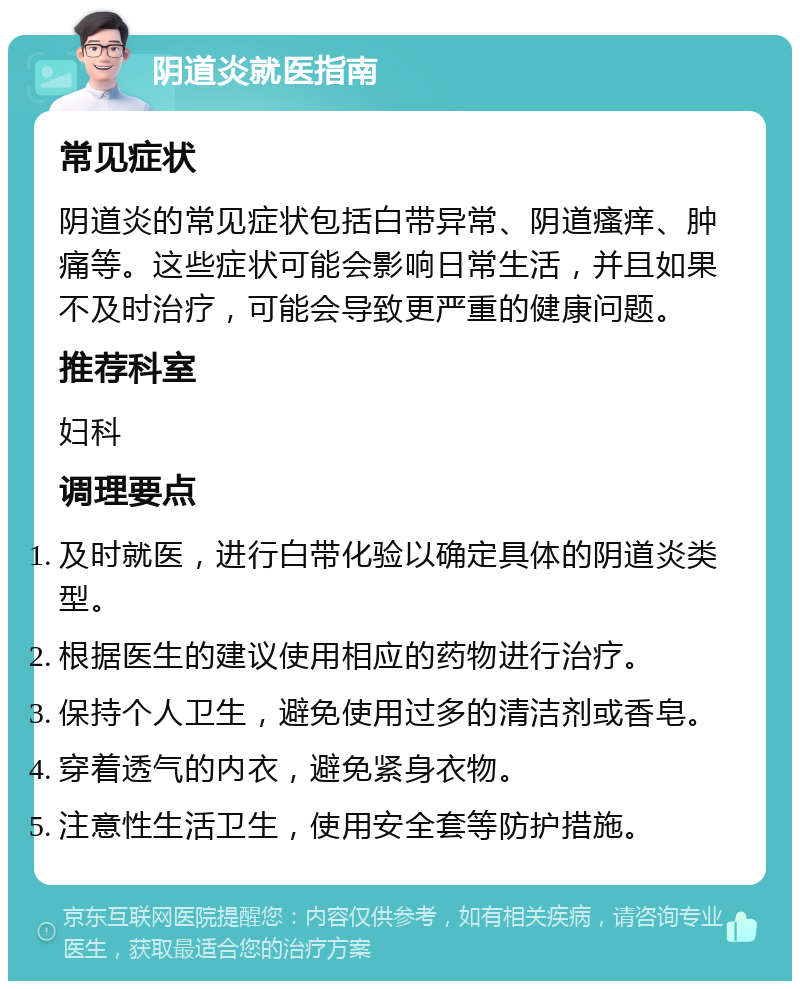 阴道炎就医指南 常见症状 阴道炎的常见症状包括白带异常、阴道瘙痒、肿痛等。这些症状可能会影响日常生活，并且如果不及时治疗，可能会导致更严重的健康问题。 推荐科室 妇科 调理要点 及时就医，进行白带化验以确定具体的阴道炎类型。 根据医生的建议使用相应的药物进行治疗。 保持个人卫生，避免使用过多的清洁剂或香皂。 穿着透气的内衣，避免紧身衣物。 注意性生活卫生，使用安全套等防护措施。