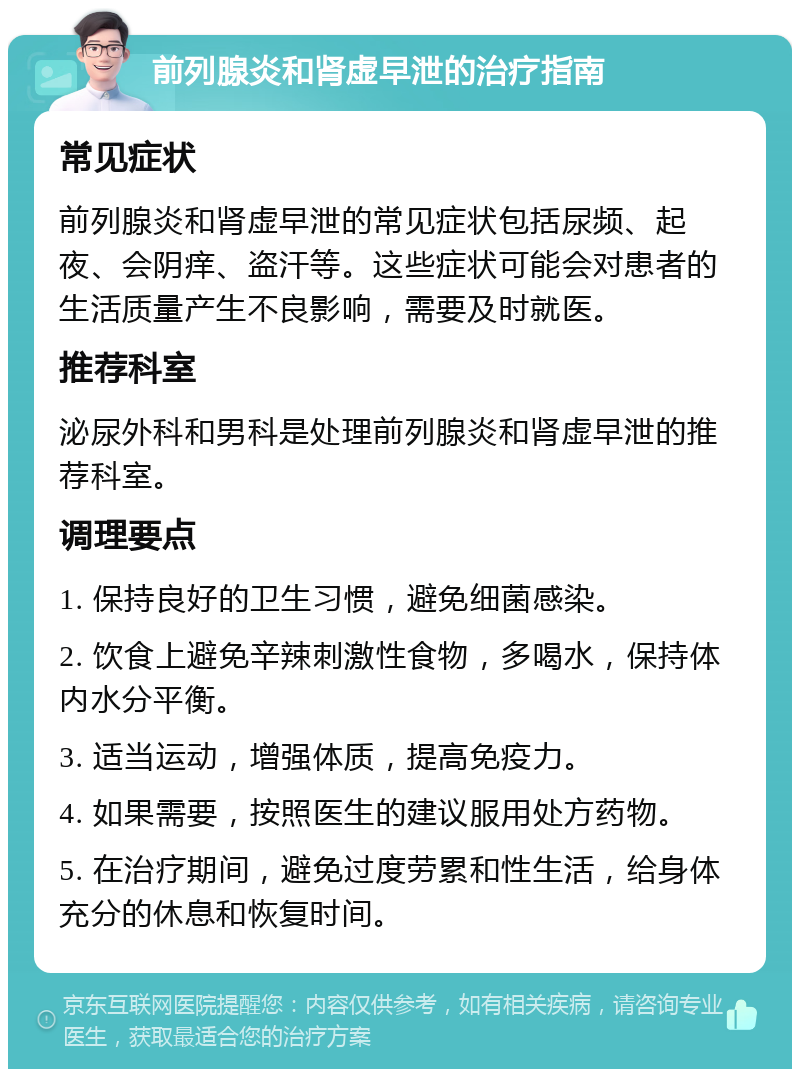 前列腺炎和肾虚早泄的治疗指南 常见症状 前列腺炎和肾虚早泄的常见症状包括尿频、起夜、会阴痒、盗汗等。这些症状可能会对患者的生活质量产生不良影响，需要及时就医。 推荐科室 泌尿外科和男科是处理前列腺炎和肾虚早泄的推荐科室。 调理要点 1. 保持良好的卫生习惯，避免细菌感染。 2. 饮食上避免辛辣刺激性食物，多喝水，保持体内水分平衡。 3. 适当运动，增强体质，提高免疫力。 4. 如果需要，按照医生的建议服用处方药物。 5. 在治疗期间，避免过度劳累和性生活，给身体充分的休息和恢复时间。