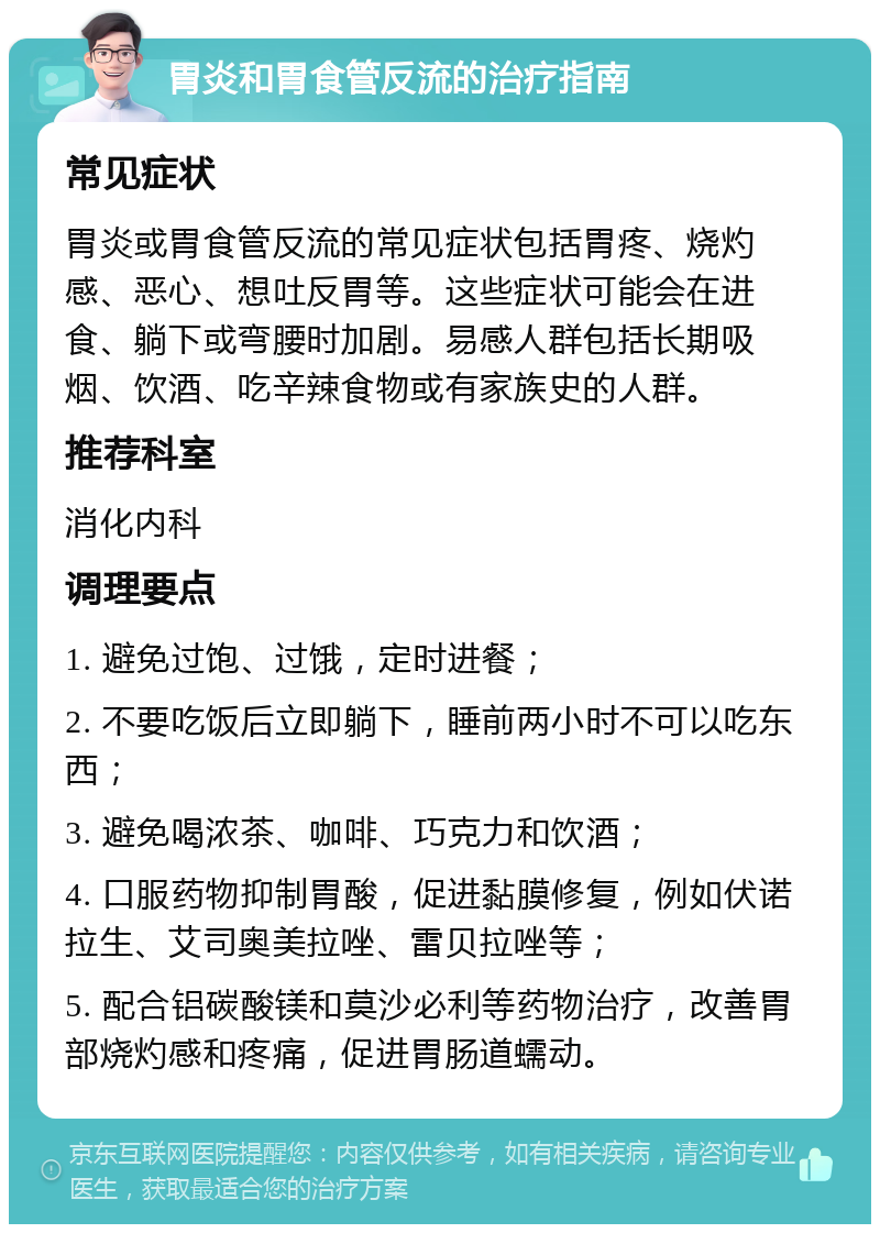 胃炎和胃食管反流的治疗指南 常见症状 胃炎或胃食管反流的常见症状包括胃疼、烧灼感、恶心、想吐反胃等。这些症状可能会在进食、躺下或弯腰时加剧。易感人群包括长期吸烟、饮酒、吃辛辣食物或有家族史的人群。 推荐科室 消化内科 调理要点 1. 避免过饱、过饿，定时进餐； 2. 不要吃饭后立即躺下，睡前两小时不可以吃东西； 3. 避免喝浓茶、咖啡、巧克力和饮酒； 4. 口服药物抑制胃酸，促进黏膜修复，例如伏诺拉生、艾司奥美拉唑、雷贝拉唑等； 5. 配合铝碳酸镁和莫沙必利等药物治疗，改善胃部烧灼感和疼痛，促进胃肠道蠕动。