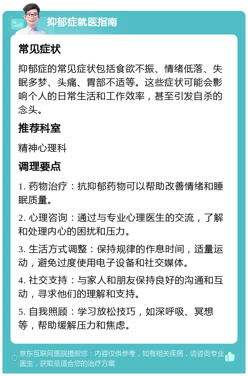 抑郁症就医指南 常见症状 抑郁症的常见症状包括食欲不振、情绪低落、失眠多梦、头痛、胃部不适等。这些症状可能会影响个人的日常生活和工作效率，甚至引发自杀的念头。 推荐科室 精神心理科 调理要点 1. 药物治疗：抗抑郁药物可以帮助改善情绪和睡眠质量。 2. 心理咨询：通过与专业心理医生的交流，了解和处理内心的困扰和压力。 3. 生活方式调整：保持规律的作息时间，适量运动，避免过度使用电子设备和社交媒体。 4. 社交支持：与家人和朋友保持良好的沟通和互动，寻求他们的理解和支持。 5. 自我照顾：学习放松技巧，如深呼吸、冥想等，帮助缓解压力和焦虑。