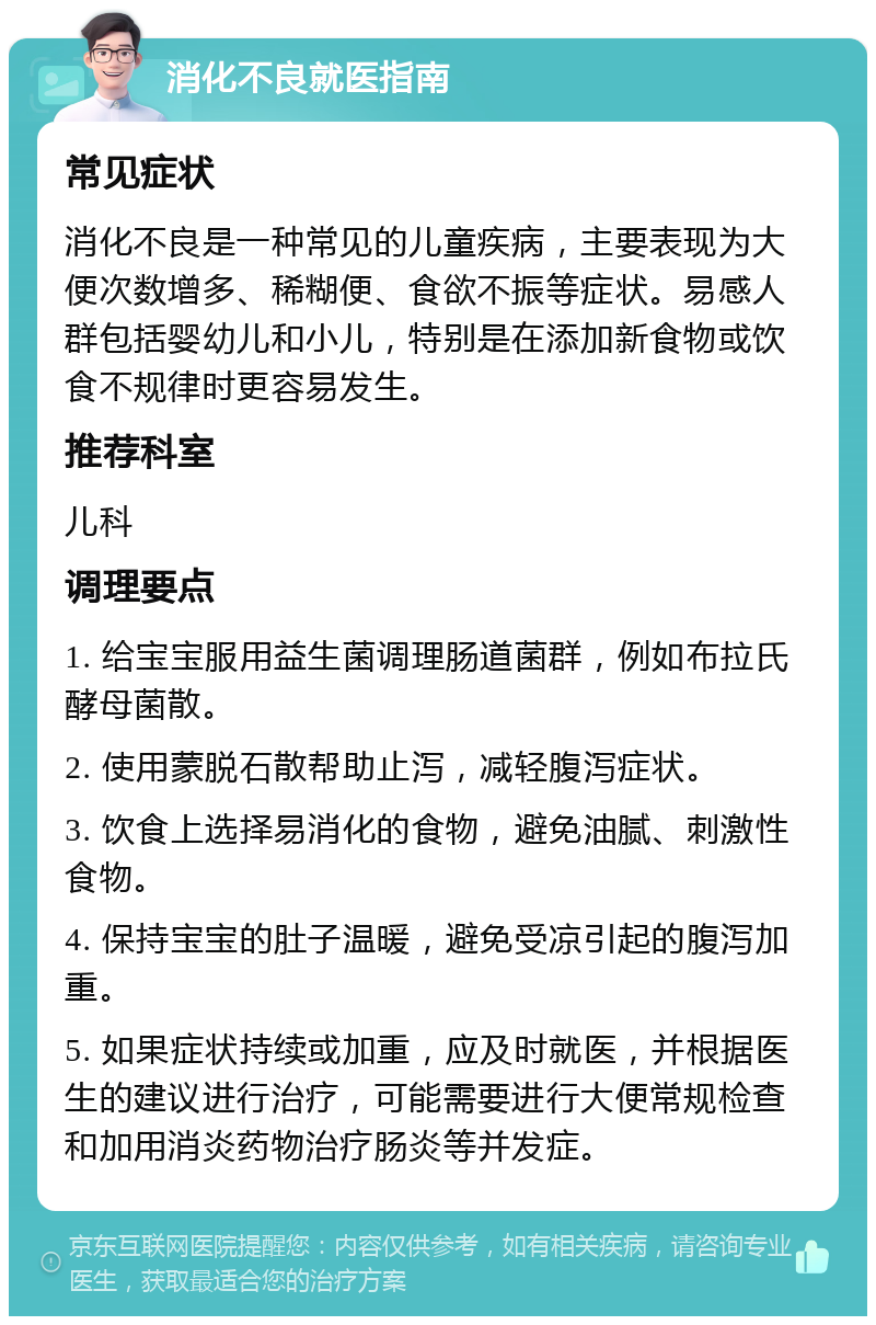 消化不良就医指南 常见症状 消化不良是一种常见的儿童疾病，主要表现为大便次数增多、稀糊便、食欲不振等症状。易感人群包括婴幼儿和小儿，特别是在添加新食物或饮食不规律时更容易发生。 推荐科室 儿科 调理要点 1. 给宝宝服用益生菌调理肠道菌群，例如布拉氏酵母菌散。 2. 使用蒙脱石散帮助止泻，减轻腹泻症状。 3. 饮食上选择易消化的食物，避免油腻、刺激性食物。 4. 保持宝宝的肚子温暖，避免受凉引起的腹泻加重。 5. 如果症状持续或加重，应及时就医，并根据医生的建议进行治疗，可能需要进行大便常规检查和加用消炎药物治疗肠炎等并发症。