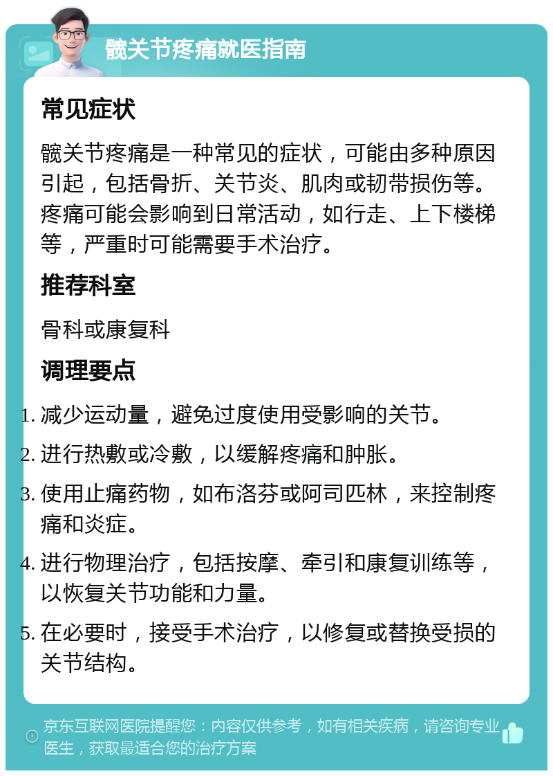 髋关节疼痛就医指南 常见症状 髋关节疼痛是一种常见的症状，可能由多种原因引起，包括骨折、关节炎、肌肉或韧带损伤等。疼痛可能会影响到日常活动，如行走、上下楼梯等，严重时可能需要手术治疗。 推荐科室 骨科或康复科 调理要点 减少运动量，避免过度使用受影响的关节。 进行热敷或冷敷，以缓解疼痛和肿胀。 使用止痛药物，如布洛芬或阿司匹林，来控制疼痛和炎症。 进行物理治疗，包括按摩、牵引和康复训练等，以恢复关节功能和力量。 在必要时，接受手术治疗，以修复或替换受损的关节结构。