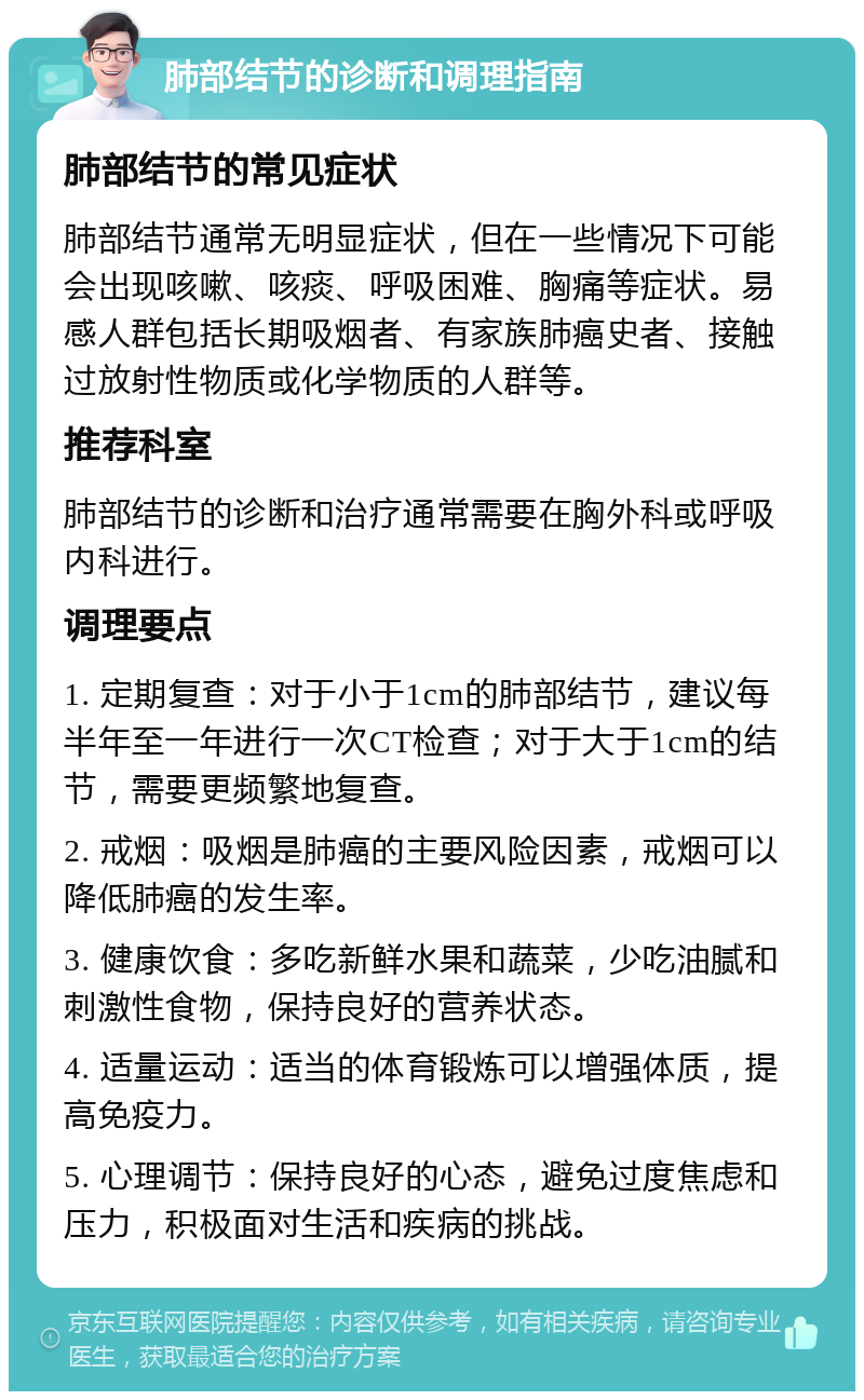 肺部结节的诊断和调理指南 肺部结节的常见症状 肺部结节通常无明显症状，但在一些情况下可能会出现咳嗽、咳痰、呼吸困难、胸痛等症状。易感人群包括长期吸烟者、有家族肺癌史者、接触过放射性物质或化学物质的人群等。 推荐科室 肺部结节的诊断和治疗通常需要在胸外科或呼吸内科进行。 调理要点 1. 定期复查：对于小于1cm的肺部结节，建议每半年至一年进行一次CT检查；对于大于1cm的结节，需要更频繁地复查。 2. 戒烟：吸烟是肺癌的主要风险因素，戒烟可以降低肺癌的发生率。 3. 健康饮食：多吃新鲜水果和蔬菜，少吃油腻和刺激性食物，保持良好的营养状态。 4. 适量运动：适当的体育锻炼可以增强体质，提高免疫力。 5. 心理调节：保持良好的心态，避免过度焦虑和压力，积极面对生活和疾病的挑战。