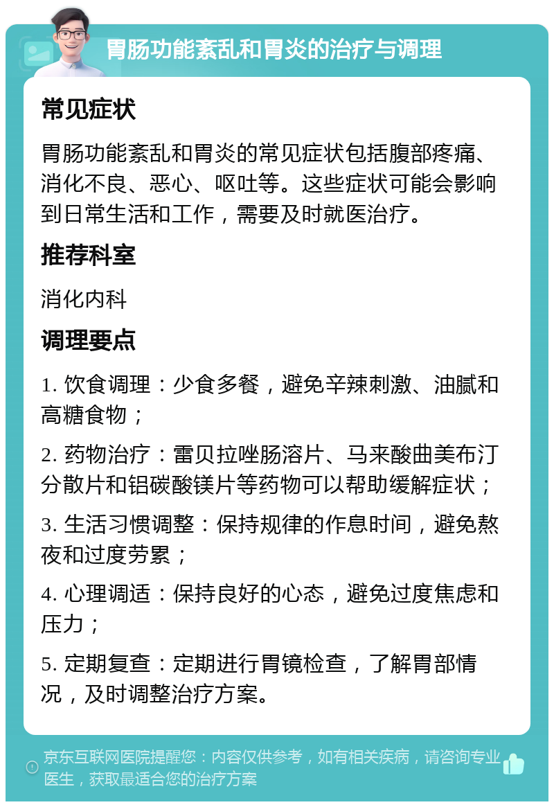 胃肠功能紊乱和胃炎的治疗与调理 常见症状 胃肠功能紊乱和胃炎的常见症状包括腹部疼痛、消化不良、恶心、呕吐等。这些症状可能会影响到日常生活和工作，需要及时就医治疗。 推荐科室 消化内科 调理要点 1. 饮食调理：少食多餐，避免辛辣刺激、油腻和高糖食物； 2. 药物治疗：雷贝拉唑肠溶片、马来酸曲美布汀分散片和铝碳酸镁片等药物可以帮助缓解症状； 3. 生活习惯调整：保持规律的作息时间，避免熬夜和过度劳累； 4. 心理调适：保持良好的心态，避免过度焦虑和压力； 5. 定期复查：定期进行胃镜检查，了解胃部情况，及时调整治疗方案。